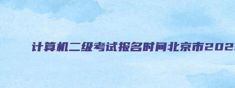 计算机二级考试报名时间北京市2023年12月（计算机二级报名时间2023年5月北京）