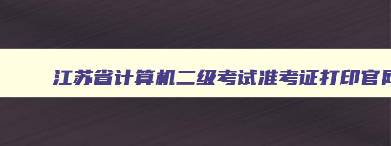 江苏省计算机二级考试准考证打印官网,江苏省计算机二级准考证打印入口