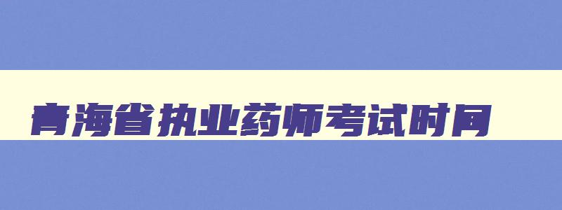 青海省执业药师考试时间（青海省执业药师考试时间要改期吗）