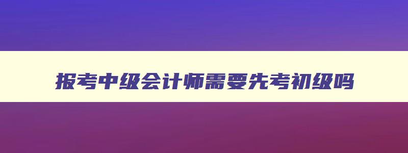 报考中级会计师需要先考初级吗,报考中级会计职称需要先考初级吗