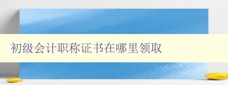 初级会计职称证书在哪里领取