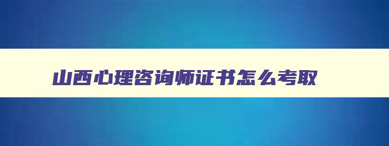 山西心理咨询师证书怎么考取（山西心理咨询师证书怎么考取2023）