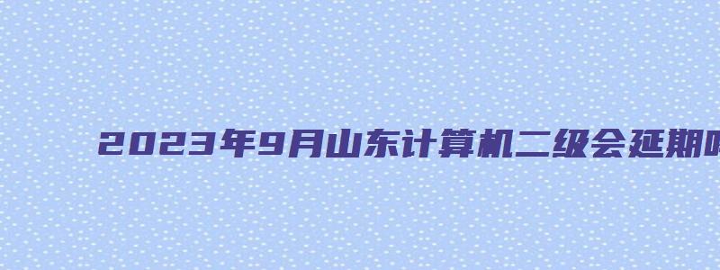 2023年9月山东计算机二级会延期吗？（山东计算机二级考试延迟）