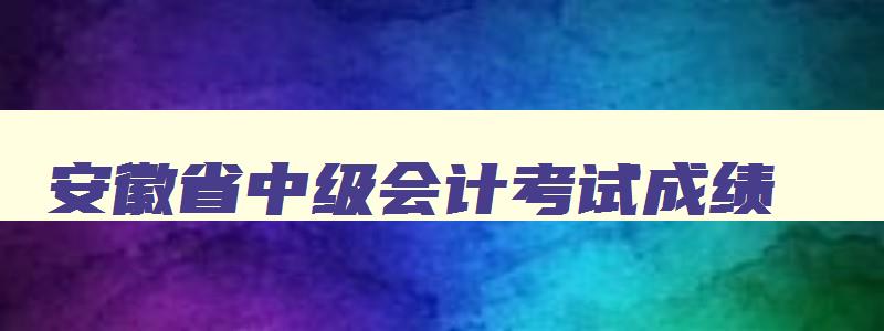 安徽省中级会计考试成绩,安徽会计中级考试成绩公布时间