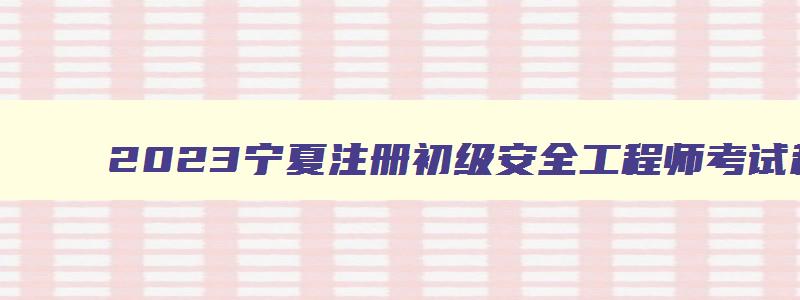 2023宁夏注册初级安全工程师考试科目时间（宁夏初级注册安全工程师报名时间2023）