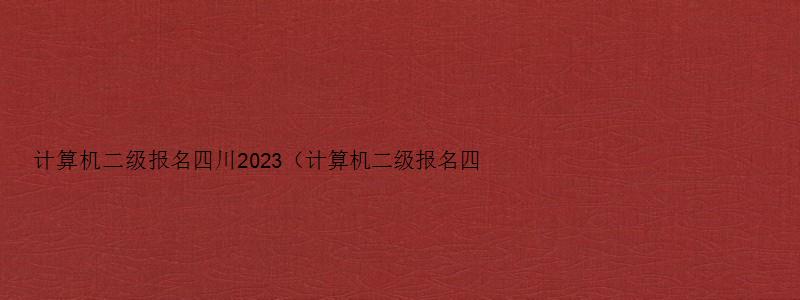 计算机二级报名四川2023（计算机二级报名四川2023）