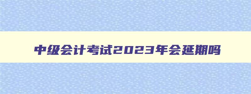 中级会计考试2023年会延期吗,中级会计考试2023年