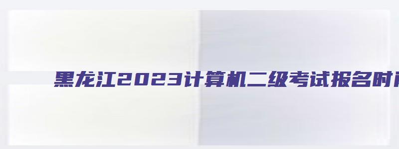 黑龙江2023计算机二级考试报名时间（黑龙江计算机二级报名时间2023年3月）