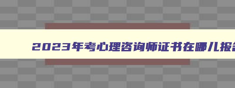 2023年考心理咨询师证书在哪儿报名考试