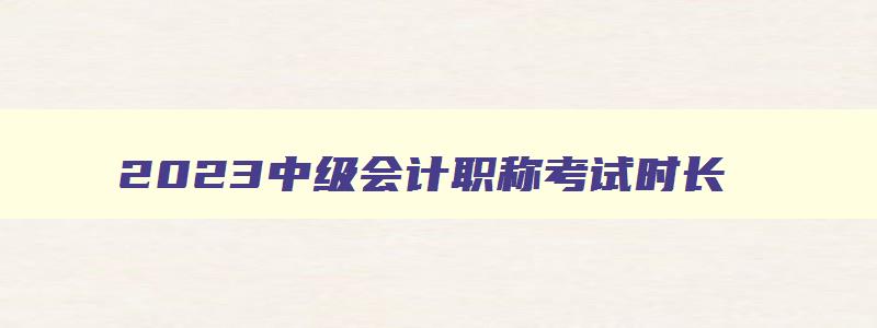 2023中级会计职称考试时长,距离2023年中级会计职称考试时间