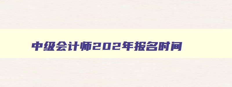 中级会计师202年报名时间,2023年中级会计证书报名时间及条件