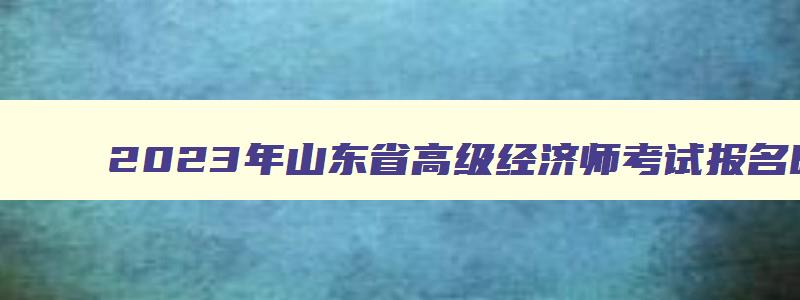 2023年山东省高级经济师考试报名时间及条件,2023年山东省高级经济师考试报名时间