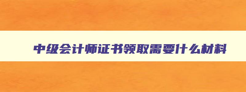 中级会计师证书领取需要什么材料,2023年领取中级会计师证需要什么资料呢