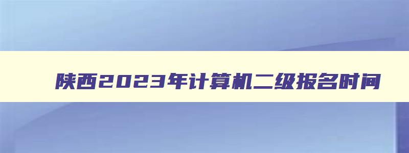 陕西2023年计算机二级报名时间,陕西计算机二级考试报名时间2023