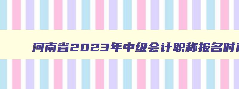 河南省2023年中级会计职称报名时间,2023年河南中级会计职称报名时间