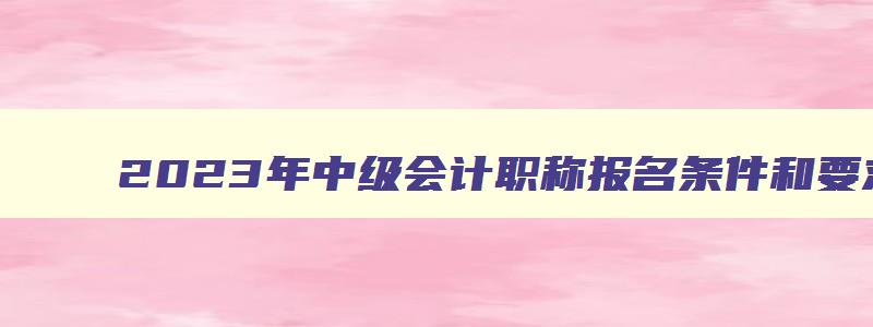 2023年中级会计职称报名条件和要求,2023年中级会计职称报考条件