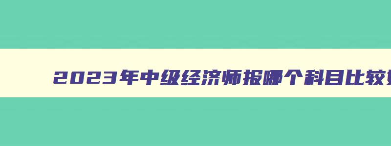 2023年中级经济师报哪个科目比较好