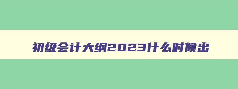 初级会计大纲2023什么时候出