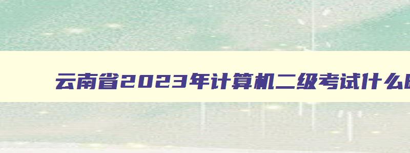 云南省2023年计算机二级考试什么时候报名,2023年计算机二级考试报名时间云南