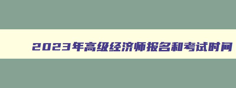 2023年高级经济师报名和考试时间,2023年高级经济师报考时间