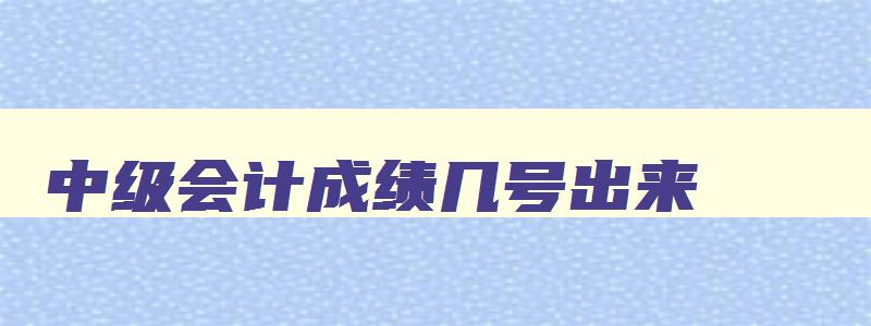 中级会计成绩几号出来,2023年中级会计什么时候可以查成绩