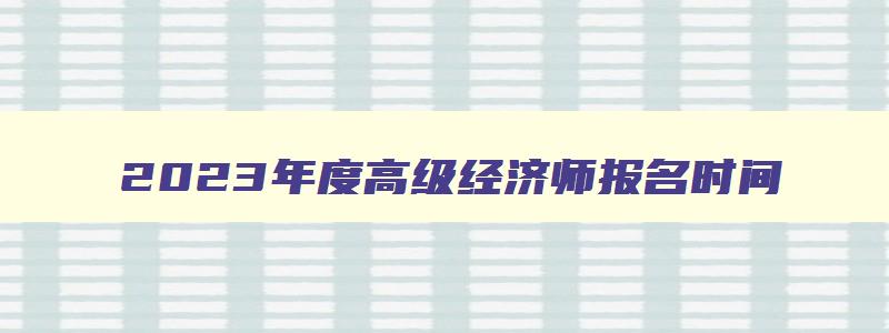 2023年度高级经济师报名时间,2023年高级经济师报名时间和考试时间