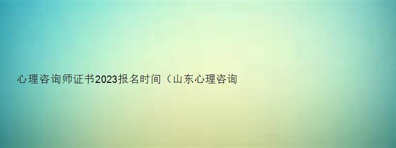 心理咨询师证书2023报名时间（山东心理咨询师证书2023报名时间）