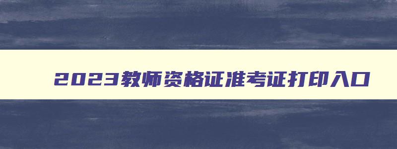 2023教师资格证准考证打印入口,2023年教师资格准考证打印入口