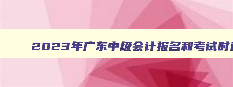 2023年广东中级会计报名和考试时间,2023年广东中级会计师报名时间