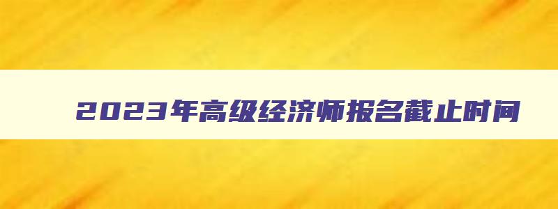 2023年高级经济师报名截止时间,高级经济师2023报名时间