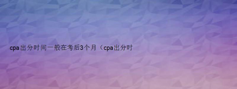 cpa出分时间一般在考后3个月（cpa出分时间一般在考后3个月吗）