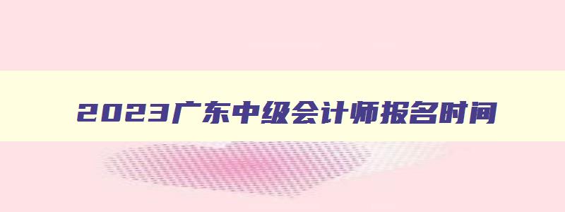 2023广东中级会计师报名时间,2023年广东中级会计报名和考试时间