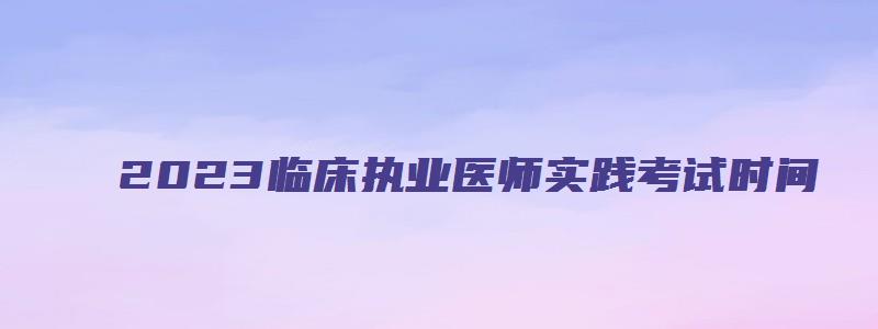 2023临床执业医师实践考试时间（2023临床执业医师实践考试时间表）