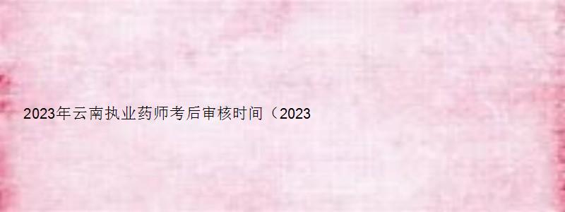 2023年云南执业药师考后审核时间（2023年云南执业药师考后审核时间是多久）