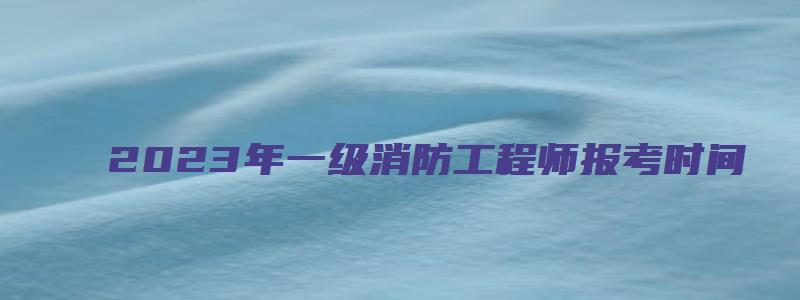 2023年一级消防工程师报考时间（2023年一级消防工程师报考时间表）