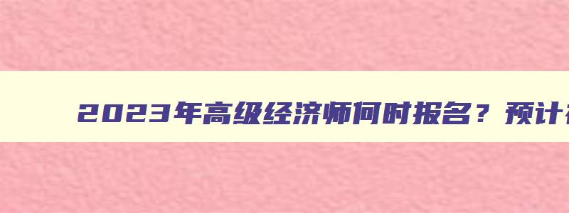 2023年高级经济师何时报名？预计在4月份开始（2023年高级经济师报名时间）