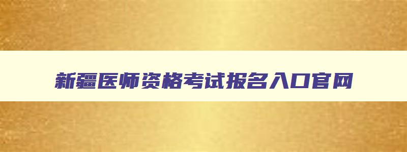 新疆医师资格考试报名入口官网,新疆医师资格考试报名