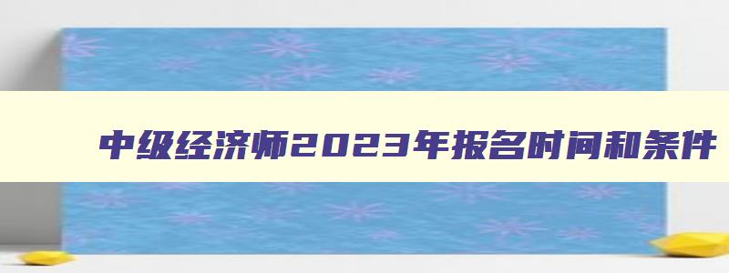 中级经济师2023年报名时间和条件