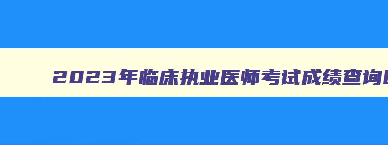 2023年临床执业医师考试成绩查询时间,临床执业医师资格考试分数何时出