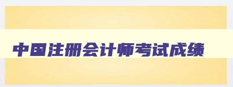 中国注册会计师考试成绩,中国注册会计师成绩公布时间