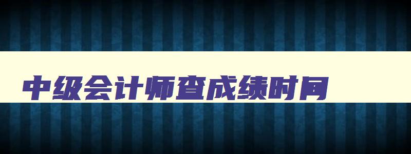 中级会计师查成绩时间,中级会计查成绩时间2023