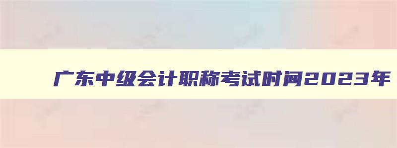 广东中级会计职称考试时间2023年,2023年广东省中级会计师考试时间