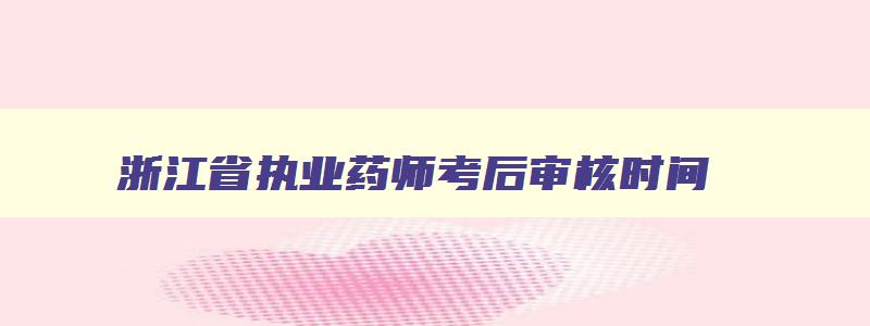 浙江省执业药师考后审核时间（浙江省执业药师考后审核时间安排）