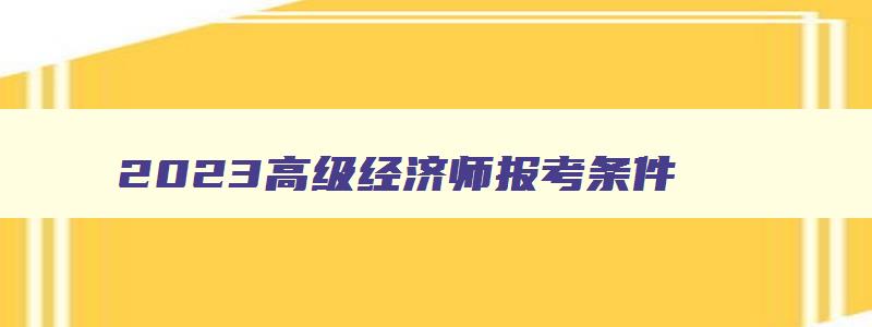 2023高级经济师报考条件,2023高级经济师报考