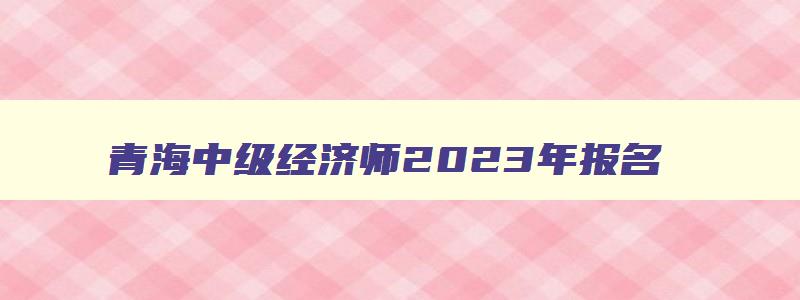 青海中级经济师2023年报名