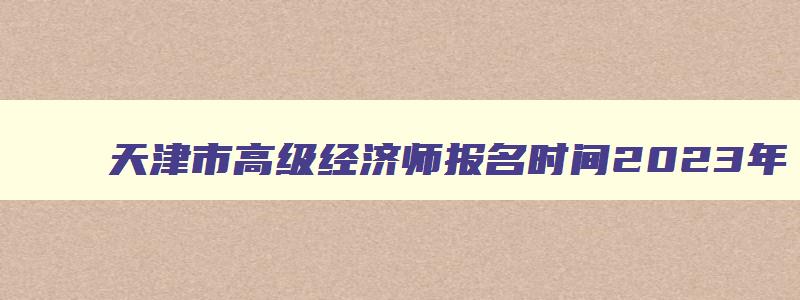 天津市高级经济师报名时间2023年,高级经济师报名时间2023年天津