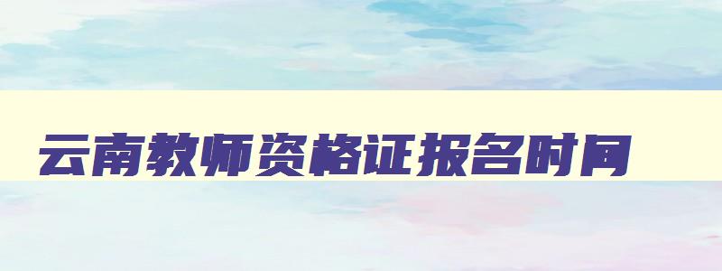 云南教师资格证报名时间,云南教师资格证2023年报名时间