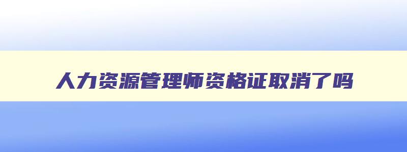 人力资源管理师资格证取消了吗,人力资源管理师证要取消了吗