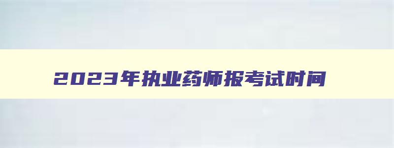 2023年执业药师报考试时间,2o21年执业药师考试时间