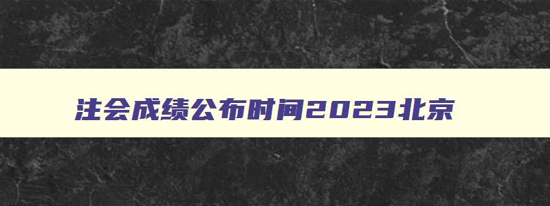 注会成绩公布时间2023北京,注会成绩公布时间2023